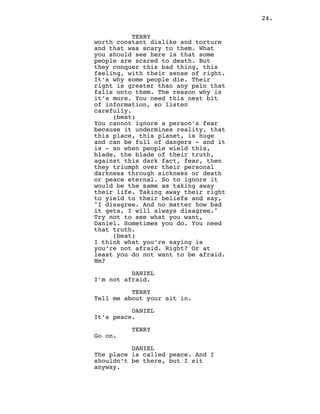 24.
TERRY
worth constant dislike and torture
and that was scary to them. What
you should see here is that some
people are scared to death. But
they conquer this bad thing, this
feeling, with their sense of right.
It’s why some people die. Their
right is greater than any pain that
falls onto them. The reason why is
it’s more. You need this next bit
of information, so listen
carefully.
(beat)
You cannot ignore a person’s fear
because it undermines reality, that
this place, this planet, is huge
and can be full of dangers - and it
is - so when people wield this,
blade, the blade of their truth,
against this dark fact, fear, then
they triumph over their personal
darkness through sickness or death
or peace eternal. So to ignore it
would be the same as taking away
their life. Taking away their right
to yield to their beliefs and say,
"I disagree. And no matter how bad
it gets, I will always disagree."
Try not to see what you want,
Daniel. Sometimes you do. You need
that truth.
(beat)
I think what you’re saying is
you’re not afraid. Right? Or at
least you do not want to be afraid.
Hm?
DANIEL
I’m not afraid.
TERRY
Tell me about your sit in.
DANIEL
It’s peace.
TERRY
Go on.
DANIEL
The place is called peace. And I
shouldn’t be there, but I sit
anyway.
 