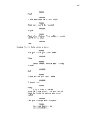 25.
TERRY
Why?
DANIEL
I sit because it’s not right.
TERRY
That you can’t be there?
DANIEL
Right.
TERRY
Just clarifying. You believe peace
isn’t with you?
DANIEL
Yes.
Doctor Terry jots down a note.
TERRY
Are you sure you feel safe?
DANIEL
Yes.
TERRY
(why Daniel would feel safe)
Steve?
DANIEL
Hm?
TERRY
Steve makes you feel safe.
DANIEL
I guess so.
TERRY
Okay.
(jots down a note)
Does he know about you and Lacy?
Does he know he makes you feel
safe?
DANIEL
Can you change the subject?
TERRY
(seeing Daniel is
uncomfortable)
 