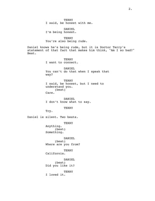 2.
TERRY
I said, be honest with me.
DANIEL
I’m being honest.
TERRY
You’re also being rude.
Daniel knows he’s being rude, but it is Doctor Terry’s
statement of that fact that makes him think, "Am I so bad?"
Beat.
TERRY
I want to connect.
DANIEL
You can’t do that when I speak that
way?
TERRY
I said, be honest, but I need to
understand you.
(beat)
Care.
DANIEL
I don’t know what to say.
TERRY
Try.
Daniel is silent. Two beats.
TERRY
Anything.
(beat)
Something.
DANIEL
(beat)
Where are you from?
TERRY
California.
DANIEL
(beat)
Did you like it?
TERRY
I loved it.
 