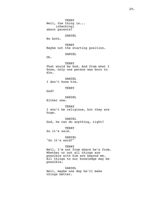 29.
TERRY
Well, the thing is...
(checking)
about parents?
DANIEL
No both.
TERRY
Maybe not the starting position.
DANIEL
Oh.
TERRY
That would be God. And from what I
know, only one person was born to
die.
DANIEL
I don’t know him.
TERRY
God?
DANIEL
Either one.
TERRY
I won’t be religious, but they are
huge.
DANIEL
God, he can do anything, right?
TERRY
So it’s said.
DANIEL
"So it’s said?"
TERRY
Well, I’m not from where he’s from.
Whether or not all things are
possible with him are beyond me.
All things to our knowledge may be
possible.
DANIEL
Well, maybe one day he’ll make
things better.
 