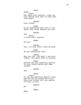 30.
TERRY
Maybe.
(beat)
Now about your parents...they can
only decide your fate if they have
that power.
DANIEL
Lacy wishes.
TERRY
Do we understand that this is not
good? This thing between you two?
DANIEL
Yes.
(beat)
I think she’s jealous.
TERRY
Of you?
DANIEL
Yes. I’m sure Steve likes me more.
TERRY
Do you understand that?
DANIEL
She lost her life when I was born.
Simple. The queen died in January.
TERRY
Because she was something special
to your father before you came
around?
DANIEL
Yes.
TERRY
(beat)
So she was something special then,
and now you’re around she’s not.
Does your father call you special
in front of her?
DANIEL
No.
TERRY
Okay.
 