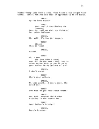 31.
Doctor Terry jots down a note. This takes a bit longer than
normal. Daniel notices and sees an opportunity to be funny.
DANIEL
By the hour right?
TERRY
(not really considering the
comment)
Yes. So, tell me what you think of
her being jealous.
DANIEL
Oh, well, I’m the boy wonder.
TERRY
(beat)
What is that?
DANIEL
Batman.
TERRY
Ah, I see.
(he jots down a note)
Now tell me the same thing, but in
other words. What do you think of
your mother being jealous of you?
DANIEL
I don’t care.
TERRY
She’s your mother.
DANIEL
At this point...I don’t care. She
could die.
TERRY
How much do you know about death?
DANIEL
Not much. Another uncle died
fighting in the Korean War.
TERRY
Your father’s brother?
DANIEL
Lacy’s brother.
 