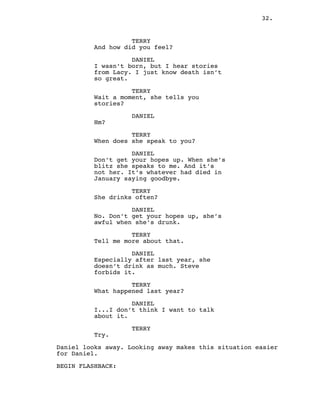 32.
TERRY
And how did you feel?
DANIEL
I wasn’t born, but I hear stories
from Lacy. I just know death isn’t
so great.
TERRY
Wait a moment, she tells you
stories?
DANIEL
Hm?
TERRY
When does she speak to you?
DANIEL
Don’t get your hopes up. When she’s
blitz she speaks to me. And it’s
not her. It’s whatever had died in
January saying goodbye.
TERRY
She drinks often?
DANIEL
No. Don’t get your hopes up, she’s
awful when she’s drunk.
TERRY
Tell me more about that.
DANIEL
Especially after last year, she
doesn’t drink as much. Steve
forbids it.
TERRY
What happened last year?
DANIEL
I...I don’t think I want to talk
about it.
TERRY
Try.
Daniel looks away. Looking away makes this situation easier
for Daniel.
BEGIN FLASHBACK:
 