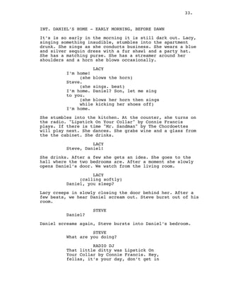 33.
INT. DANIEL’S HOME - EARLY MORNING, BEFORE DAWN
It’s is so early in the morning it is still dark out. Lacy,
singing something inaudible, stumbles into the apartment
drunk. She sings as she conducts business. She wears a blue
and silver sequin dress with a fur shawl and a party hat.
She has a matching purse. She has a streamer around her
shoulders and a horn she blows occasionally.
LACY
I’m home!
(she blows the horn)
Steve.
(she sings. beat)
I’m home. Daniel? Son, let me sing
to you.
(she blows her horn then sings
while kicking her shoes off)
I’m home.
She stumbles into the kitchen. At the counter, she turns on
the radio. "Lipstick On Your Collar" by Connie Francis
plays. If there is time "Mr. Sandman" by The Chordoettes
will play next. She dances. She grabs wine and a glass from
the the cabinet. She drinks.
LACY
Steve, Daniel!
She drinks. After a few she gets an idea. She goes to the
hall where the two bedrooms are. After a moment she slowly
opens Daniel’s door. We watch from the living room.
LACY
(calling softly)
Daniel, you sleep?
Lacy creeps in slowly closing the door behind her. After a
few beats, we hear Daniel scream out. Steve burst out of his
room.
STEVE
Daniel?
Daniel screams again, Steve bursts into Daniel’s bedroom.
STEVE
What are you doing?
RADIO DJ
That little ditty was Lipstick On
Your Collar by Connie Francis. Hey,
fellas, it’s your day, don’t get in
 