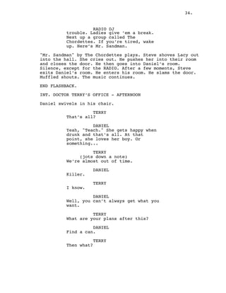 34.
RADIO DJ
trouble. Ladies give ’em a break.
Next up a group called The
Chordettes. If you’re tired, wake
up. Here’s Mr. Sandman.
"Mr. Sandman" by The Chordettes plays. Steve shoves Lacy out
into the hall. She cries out. He pushes her into their room
and closes the door. He then goes into Daniel’s room.
Silence, except for the RADIO. After a few moments, Steve
exits Daniel’s room. He enters his room. He slams the door.
Muffled shouts. The music continues.
END FLASHBACK.
INT. DOCTOR TERRY’S OFFICE - AFTERNOON
Daniel swivels in his chair.
TERRY
That’s all?
DANIEL
Yeah, "Teach." She gets happy when
drunk and that’s all. At that
point, she loves her boy. Or
something...
TERRY
(jots down a note)
We’re almost out of time.
DANIEL
Killer.
TERRY
I know.
DANIEL
Well, you can’t always get what you
want.
TERRY
What are your plans after this?
DANIEL
Find a can.
TERRY
Then what?
 