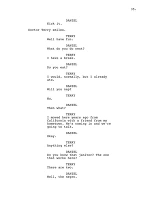 35.
DANIEL
Kick it.
Doctor Terry smiles.
TERRY
Well have fun.
DANIEL
What do you do next?
TERRY
I have a break.
DANIEL
Do you eat?
TERRY
I would, normally, but I already
ate.
DANIEL
Will you nap?
TERRY
No.
DANIEL
Then what?
TERRY
I moved here years ago from
California with a friend from my
hometown. He’s coming in and we’re
going to talk.
DANIEL
Okay.
TERRY
Anything else?
DANIEL
Do you know that janitor? The one
that works here?
TERRY
There are two.
DANIEL
Well, the negro.
 