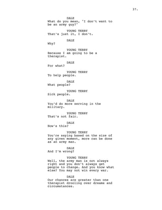 37.
DALE
What do you mean, "I don’t want to
be an army guy?"
YOUNG TERRY
That’s just it, I don’t.
DALE
Why?
YOUNG TERRY
Because I am going to be a
therapist.
DALE
For what?
YOUNG TERRY
To help people.
DALE
What people?
YOUNG TERRY
Sick people.
DALE
You’d do more serving in the
military.
YOUNG TERRY
That’s not fair.
DALE
How’s this?
YOUNG TERRY
You’re saying based on the size of
any given moment, more can be done
as an army man.
DALE
And I’m wrong?
YOUNG TERRY
Well, the army man is not always
right and you don’t always get
people to change. And you know what
else? You may not win every war.
DALE
Our chances are greater than one
therapist drooling over dreams and
circumstances.
 