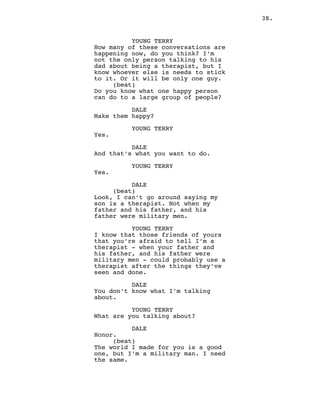 38.
YOUNG TERRY
How many of these conversations are
happening now, do you think? I’m
not the only person talking to his
dad about being a therapist, but I
know whoever else is needs to stick
to it. Or it will be only one guy.
(beat)
Do you know what one happy person
can do to a large group of people?
DALE
Make them happy?
YOUNG TERRY
Yes.
DALE
And that’s what you want to do.
YOUNG TERRY
Yes.
DALE
(beat)
Look, I can’t go around saying my
son is a therapist. Not when my
father and his father, and his
father were military men.
YOUNG TERRY
I know that those friends of yours
that you’re afraid to tell I’m a
therapist - when your father and
his father, and his father were
military men - could probably use a
therapist after the things they’ve
seen and done.
DALE
You don’t know what I’m talking
about.
YOUNG TERRY
What are you talking about?
DALE
Honor.
(beat)
The world I made for you is a good
one, but I’m a military man. I need
the same.
 