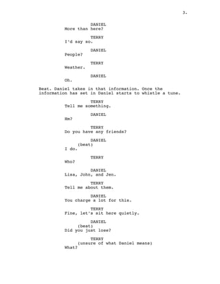 3.
DANIEL
More than here?
TERRY
I’d say so.
DANIEL
People?
TERRY
Weather.
DANIEL
Oh.
Beat. Daniel takes in that information. Once the
information has set in Daniel starts to whistle a tune.
TERRY
Tell me something.
DANIEL
Hm?
TERRY
Do you have any friends?
DANIEL
(beat)
I do.
TERRY
Who?
DANIEL
Lisa, John, and Jen.
TERRY
Tell me about them.
DANIEL
You charge a lot for this.
TERRY
Fine, let’s sit here quietly.
DANIEL
(beat)
Did you just lose?
TERRY
(unsure of what Daniel means)
What?
 