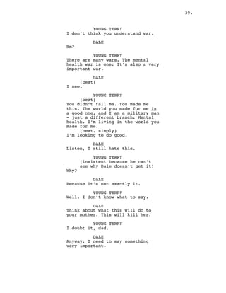 39.
YOUNG TERRY
I don’t think you understand war.
DALE
Hm?
YOUNG TERRY
There are many wars. The mental
health war is one. It’s also a very
important war.
DALE
(beat)
I see.
YOUNG TERRY
(beat)
You didn’t fail me. You made me
this. The world you made for me is
a good one, and I am a military man
- just a different branch. Mental
health. I’m living in the world you
made for me.
(beat. simply)
I’m looking to do good.
DALE
Listen, I still hate this.
YOUNG TERRY
(insistent because he can’t
see why Dale doesn’t get it)
Why?
DALE
Because it’s not exactly it.
YOUNG TERRY
Well, I don’t know what to say.
DALE
Think about what this will do to
your mother. This will kill her.
YOUNG TERRY
I doubt it, dad.
DALE
Anyway, I need to say something
very important.
 