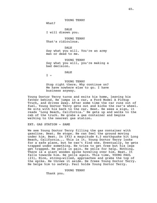 40.
YOUNG TERRY
What?
DALE
I will disown you.
YOUNG TERRY
That’s ridiculous.
DALE
Say what you will. You’re an army
man or dead to me.
YOUNG TERRY
Say what you will, you’re making a
bad decision.
DALE
I -
YOUNG TERRY
Stop right there. Why continue on?
We have nowhere else to go. I have
business anyway.
Young Doctor Terry turns and exits his home, leaving his
father behind. He jumps in a car, a Ford Model A Pickup
Truck, and drives away. After some time the car runs out of
fuel. Young Doctor Terry gets out and kicks the car’s wheel.
He sits with his back to the car. Beat. He sees a sign, it
reads "Long Beach, California." He gets up and walks to the
cab of the truck. He grabs a gas container and begins
walking to the nearest gas station.
EXT. GAS STATION - SAME
We see Young Doctor Terry filling the gas container with
gasoline. Beat. He stops. He can feel the ground moving
under him. Beat. In 1933 a magnitude 6.3 earthquake hit Long
Beach, California... This is it. Young Doctor Terry looks
for a safe place, but he can’t find one. Eventually, he gets
trapped under something. He tries to get free but his legs
get trapped. He yells in pain. He yells for help. Nothing.
There is a giant wooden spike hovering over him. Beat. It
falls towards him. He yells again. This time, YOUNG PAUL
(23), Nice, strong-willed, approaches and grabs the top of
the spike. He throws it aside. He frees Young Doctor Terry.
He helps him to safety. Paul holds Young Doctor Terry.
YOUNG TERRY
Thank you.
 