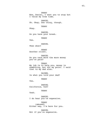 43.
TERRY
Now, Daniel, I want you to stay but
I value my free time.
DANIEL
Oh. Okay. One thing, though.
TERRY
Okay.
DANIEL
So you have your break.
TERRY
Yes.
DANIEL
Then what?
TERRY
Another client.
DANIEL
Do you care more the more money
you’re paid?
TERRY
My job is to help you, money is
something, but not my point. I said
that to my dad also.
DAINEL
Is what you told your dad?
TERRY
Yes.
DANIEL
California, huh?
TERRY
Yeah.
DANIEL
I do hear you’re expensive.
TERRY
(amused)
Either way, I’m here for you.
DANIEL
Not if you’re expensive.
 