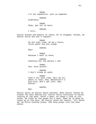 44.
TERRY
I’m not expensive, just an expense.
DANIEL
Righteous.
TERRY
Okay, get out of here.
DANIEL
I will.
Daniel stands and begins to leave, he is stopped, though, by
Doctor Terry who has a request.
TERRY
Oh for next time, do me a favor,
think about how you sleep.
DANIEL
Why?
TERRY
Because I want to know.
DANIEL
Checking for the person I am?
TERRY
Yes. Also growth.
DANIEL
I don’t sleep so good.
TERRY
That’s for next time. Tell me all
about it then. Now, Manhattan’s a
big city, don’t get lost. Bye,
Daniel.
DANIEL
Bye.
Daniel exits as Doctor Terry watches. When Daniel leaves he
closes the door behind him. Doctor Terry continues to watch,
looking at the door. After a beat, he takes a look at his
notes. He looks at the pages for a beat. When he is done he
looks up at the door. He really cares for Daniel. "All Shook
Up" by Elvis Presley plays. The song plays into the next
scene.
 