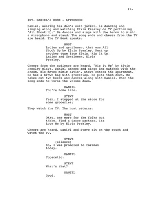 45.
INT. DANIEL’S HOME - AFTERNOON
Daniel, wearing his dad’s suit jacket, is dancing and
singing along and watching Elvis Presley on TV performing
"All Shook Up." He dances and sings with the broom to mimic
a microphone and stand. The song ends and cheers from the TV
are heard. The TV Host speaks.
HOST
Ladies and gentlemen, that was All
Shook Up by Elvis Presley. Next up
another tune from Elvis. Rip It Up.
Ladies and Gentlemen, Elvis
Presley.
Cheers from the audience are heard. "Rip It Up" by Elvis
Presley plays. Daniel dances and sings and watches with the
broom. His moves mimic Elvis’. Steve enters the apartment.
He has a brown bag with groceries. He puts them down. He
takes out two beers and dances along with Daniel. When the
song ends he turns the volume down.
DANIEL
You’re home late.
STEVE
Yeah, I stopped at the store for
some groceries.
They watch the TV. The host returns.
HOST
Okay, one more for the folks out
there. Find a dance partner, its
Love Me by Elvis Presley.
Cheers are heard. Daniel and Steve sit on the couch and
watch the TV.
STEVE
(silence)
So, I was promoted to foreman
today.
DANIEL
Copacetic.
STEVE
What’s that?
DANIEL
Good.
 