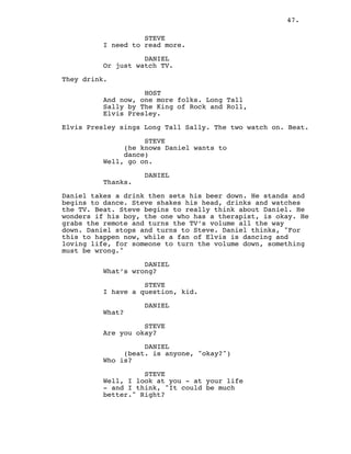 47.
STEVE
I need to read more.
DANIEL
Or just watch TV.
They drink.
HOST
And now, one more folks. Long Tall
Sally by The King of Rock and Roll,
Elvis Presley.
Elvis Presley sings Long Tall Sally. The two watch on. Beat.
STEVE
(he knows Daniel wants to
dance)
Well, go on.
DANIEL
Thanks.
Daniel takes a drink then sets his beer down. He stands and
begins to dance. Steve shakes his head, drinks and watches
the TV. Beat. Steve begins to really think about Daniel. He
wonders if his boy, the one who has a therapist, is okay. He
grabs the remote and turns the TV’s volume all the way
down. Daniel stops and turns to Steve. Daniel thinks, "For
this to happen now, while a fan of Elvis is dancing and
loving life, for someone to turn the volume down, something
must be wrong."
DANIEL
What’s wrong?
STEVE
I have a question, kid.
DANIEL
What?
STEVE
Are you okay?
DANIEL
(beat. is anyone, "okay?")
Who is?
STEVE
Well, I look at you - at your life
- and I think, "It could be much
better." Right?
 