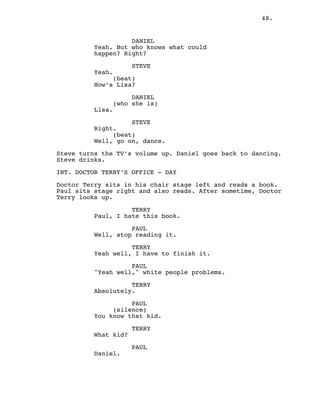 48.
DANIEL
Yeah. But who knows what could
happen? Right?
STEVE
Yeah.
(beat)
How’s Lisa?
DANIEL
(who she is)
Lisa.
STEVE
Right.
(beat)
Well, go on, dance.
Steve turns the TV’s volume up. Daniel goes back to dancing.
Steve drinks.
INT. DOCTOR TERRY’S OFFICE - DAY
Doctor Terry sits in his chair stage left and reads a book.
Paul sits stage right and also reads. After sometime, Doctor
Terry looks up.
TERRY
Paul, I hate this book.
PAUL
Well, stop reading it.
TERRY
Yeah well, I have to finish it.
PAUL
"Yeah well," white people problems.
TERRY
Absolutely.
PAUL
(silence)
You know that kid.
TERRY
What kid?
PAUL
Daniel.
 