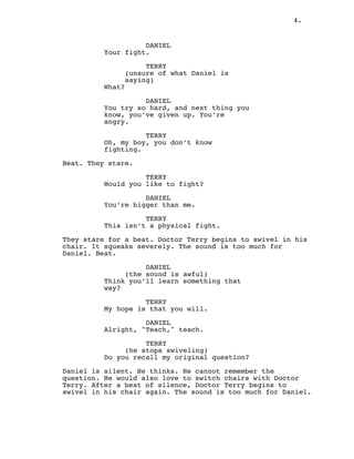 4.
DANIEL
Your fight.
TERRY
(unsure of what Daniel is
saying)
What?
DANIEL
You try so hard, and next thing you
know, you’ve given up. You’re
angry.
TERRY
Oh, my boy, you don’t know
fighting.
Beat. They stare.
TERRY
Would you like to fight?
DANIEL
You’re bigger than me.
TERRY
This isn’t a physical fight.
They stare for a beat. Doctor Terry begins to swivel in his
chair. It squeaks severely. The sound is too much for
Daniel. Beat.
DANIEL
(the sound is awful)
Think you’ll learn something that
way?
TERRY
My hope is that you will.
DANIEL
Alright, "Teach," teach.
TERRY
(he stops swiveling)
Do you recall my original question?
Daniel is silent. He thinks. He cannot remember the
question. He would also love to switch chairs with Doctor
Terry. After a beat of silence, Doctor Terry begins to
swivel in his chair again. The sound is too much for Daniel.
 