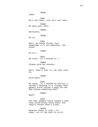 49.
TERRY
Yeah?
PAUL
He’s not fake...but he’s not real.
TERRY
No more pot, Paul.
TERRY
Seriously.
TERRY
Go on.
PAUL
Well, he knows things, but
sometimes it’s not possible. You
know?
TERRY
Go on...
PAUL
He said, "If I wanted to -"
TERRY
Please give me context.
PAUL
Well, that’s just it, he just said
so.
TERRY
Said what?
PAUL
He said, "If I wanted to die but I
couldn’t because it’s illegal then
people could choose a path for me.
Why choose something bad?"
TERRY
What?
PAUL
You see, people could create a god,
they could bring Jesus back, but
they’d rather have a clown.
TERRY
Because Jesus is real...to
some...so if the hero is still
 