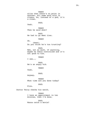 50.
TERRY
alive then there’s no point in
another. All some work with is
clowns. So, instead of a god, it’s
a clown.
PAUL
Yeah.
TERRY
Then he said what?
PAUL
He had to go meet Lisa.
TERRY
Oh.
(beat)
Do you think he’s too trusting?
PAUL
Meh, not so much. If anything,
maybe he feels controlled and it’s
not good to him.
TERRY
I see...
PAUL
He’s an angry kid.
TERRY
Yeah.
PAUL
Anyway.
TERRY
What time are you done today?
PAUL
Five.
Doctor Terry checks his watch.
TERRY
I have an appointment in ten
minutes, then I’m done.
PAUL
Wanna catch a movie?
 