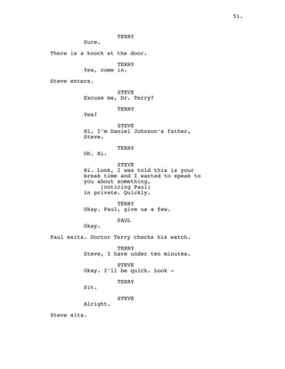 51.
TERRY
Sure.
There is a knock at the door.
TERRY
Yes, come in.
Steve enters.
STEVE
Excuse me, Dr. Terry?
TERRY
Yes?
STEVE
Hi, I’m Daniel Johnson’s father,
Steve.
TERRY
Oh. Hi.
STEVE
Hi. Look, I was told this is your
break time and I wanted to speak to
you about something,
(noticing Paul)
in private. Quickly.
TERRY
Okay. Paul, give us a few.
PAUL
Okay.
Paul exits. Doctor Terry checks his watch.
TERRY
Steve, I have under ten minutes.
STEVE
Okay. I’ll be quick. Look -
TERRY
Sit.
STEVE
Alright.
Steve sits.
 