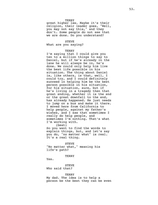 53.
TERRY
great higher law. Maybe it’s their
religion, their leader goes, "Well,
you may not say this," and they
don’t. Some people do not see that
we are done. Do you understand?
STEVE
What are you saying?
TERRY
I’m saying that I could give you
ten to a million things to say to
Daniel, but if he’s already in the
lane he will always be in, he’s
done. We could only help him live
the best life possible in his
situation. The thing about Daniel
is, like others, is that, well, I
could try, and I could definitely
succeed in helping him be the best
person possible in his situation,
for his situation, sure, but if
he’s living in a tragedy then that
great ending, whether it is the end
or the great downfall to the end,
has already happened. He just needs
to jump on a bus and make it there.
I moved here from California to
help people, against my father’s
wishes, and I saw that sometimes I
really do help people, and
sometimes I’m nothing. That’s what
I’m working with.
(beat)
So you want to find the words to
explain things, but, and let’s say
you do, "no matter what" is real.
It’s a real thing.
STEVE
"No matter what," meaning his
life’s path?
TERRY
Yes.
STEVE
Who said that?
TERRY
My dad. The idea is to help a
person be the best they can be even
 