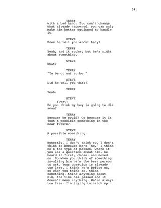 54.
TERRY
with a bad hand. You can’t change
what already happened, you can only
make him better equipped to handle
it.
STEVE
Does he tell you about Lacy?
TERRY
Yeah, and it sucks, but he’s right
about something.
STEVE
What?
TERRY
"To be or not to be."
STEVE
Did he tell you that?
TERRY
Yeah.
STEVE
(beat)
Do you think my boy is going to die
soon?
TERRY
Because he could? Or because it is
just a possible something in the
near future?
STEVE
A possible something.
TERRY
Honestly, I don’t think so. I don’t
think so because he’s "no." I think
he’s the type of person, where if
you ask a question about him, he
heard it first, chose, and moved
on. So when you think of something
involving him he’s the best person
to ask. Your question is already
too late. I think he’s before us,
so when you think so, think
something, think anything about
him, the time has passed and it
doesn’t mean anything. We’re always
too late. I’m trying to catch up.
 
