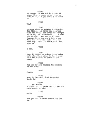 55.
TERRY
He passed us up. And it’s one of
those things where he may not be
able to say if you asked him about
it.
STEVE
Why?
TERRY
Because once he answers a question
for himself he moves on, leaving
wind and dust. The language changes
so he may not understand. It’s like
him saying, "Get out of my way."
Anyway, he’s not the dying type.
Just tired of his world. I think
he’d say, "Well, I don’t die, you
kill me."
STEVE
I see.
TERRY
When it comes to things like this,
he’s ahead his time. He knew true
love the moment he entered our
world.
STEVE
And was broken hearted the moment
he saw Lacy.
TERRY
Maybe.
STEVE
What if he could just do wrong
Would he?
TERRY
(silence)
I doubt it. I really do. It may not
make sense to him.
STEVE
Good.
TERRY
But you could watch something for
me.
 