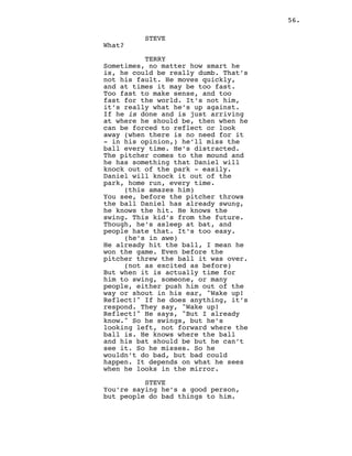 56.
STEVE
What?
TERRY
Sometimes, no matter how smart he
is, he could be really dumb. That’s
not his fault. He moves quickly,
and at times it may be too fast.
Too fast to make sense, and too
fast for the world. It’s not him,
it’s really what he’s up against.
If he is done and is just arriving
at where he should be, then when he
can be forced to reflect or look
away (when there is no need for it
- in his opinion,) he’ll miss the
ball every time. He’s distracted.
The pitcher comes to the mound and
he has something that Daniel will
knock out of the park - easily.
Daniel will knock it out of the
park, home run, every time.
(this amazes him)
You see, before the pitcher throws
the ball Daniel has already swung,
he knows the hit. He knows the
swing. This kid’s from the future.
Though, he’s asleep at bat, and
people hate that. It’s too easy.
(he’s in awe)
He already hit the ball, I mean he
won the game. Even before the
pitcher threw the ball it was over.
(not as excited as before)
But when it is actually time for
him to swing, someone, or many
people, either push him out of the
way or shout in his ear, "Wake up!
Reflect!" If he does anything, it’s
respond. They say, "Wake up!
Reflect!" He says, "But I already
know." So he swings, but he’s
looking left, not forward where the
ball is. He knows where the ball
and his bat should be but he can’t
see it. So he misses. So he
wouldn’t do bad, but bad could
happen. It depends on what he sees
when he looks in the mirror.
STEVE
You’re saying he’s a good person,
but people do bad things to him.
 