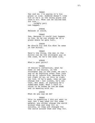 57.
TERRY
Yes and no. I’m saying it’s his
place in line. Someone doesn’t like
him or he’s in the wrong place and
that’s all. What can be called bad
for him...
(simply put)
can happen.
STEVE
Because it could.
TERRY
Yes. Because it could just happen
to him. So he can always be in a
place where he gets hurt.
STEVE
We should try and fix what he sees
in the mirror.
TERRY
Here’s the thing, the man in the
mirror can be the strongest guy in
the room. Or he’s the weak link.
STEVE
What’s your point?
TERRY
If Daniel’s reflection, what he
sees in the mirror, is the
strongest guy in the room, we can’t
say or do anything other than lock
him up or ignore him. Because he’s
not right to us, or this is right
for him. If he’s weak, then we can
change him - but listen, he’s not
that. Not weak. If anything he’s
sometimes dumb. What I hate to
think is he knows he can be dumb
and is messing with us.
STEVE
What do you say we do?
TERRY
This is something I did not want to
say, but I may need to: For some
people, you either change the world
around them and they fit in
society, or they are changed for
the world around them and they fit.
 