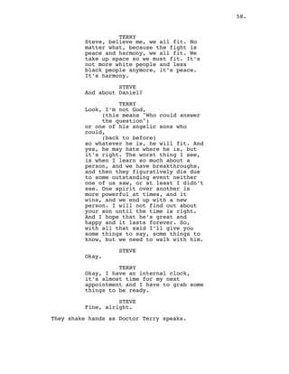 58.
TERRY
Steve, believe me, we all fit. No
matter what, because the fight is
peace and harmony, we all fit. We
take up space so we must fit. It’s
not more white people and less
black people anymore, it’s peace.
It’s harmony.
STEVE
And about Daniel?
TERRY
Look, I’m not God,
(this means "Who could answer
the question")
or one of his angelic sons who
could,
(back to before)
so whatever he is, he will fit. And
yes, he may hate where he is, but
it’s right. The worst thing I see,
is when I learn so much about a
person, and we have breakthroughs,
and then they figuratively die due
to some outstanding event neither
one of us saw, or at least I didn’t
see. One spirit over another is
more powerful at times, and it
wins, and we end up with a new
person. I will not find out about
your son until the time is right.
And I hope that he’s great and
happy and it lasts forever. So,
with all that said I’ll give you
some things to say, some things to
know, but we need to walk with him.
STEVE
Okay.
TERRY
Okay, I have an internal clock,
it’s almost time for my next
appointment and I have to grab some
things to be ready.
STEVE
Fine, alright.
They shake hands as Doctor Terry speaks.
 
