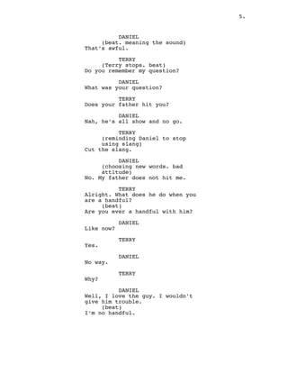 5.
DANIEL
(beat. meaning the sound)
That’s awful.
TERRY
(Terry stops. beat)
Do you remember my question?
DANIEL
What was your question?
TERRY
Does your father hit you?
DANIEL
Nah, he’s all show and no go.
TERRY
(reminding Daniel to stop
using slang)
Cut the slang.
DANIEL
(choosing new words. bad
attitude)
No. My father does not hit me.
TERRY
Alright. What does he do when you
are a handful?
(beat)
Are you ever a handful with him?
DANIEL
Like now?
TERRY
Yes.
DANIEL
No way.
TERRY
Why?
DANIEL
Well, I love the guy. I wouldn’t
give him trouble.
(beat)
I’m no handful.
 