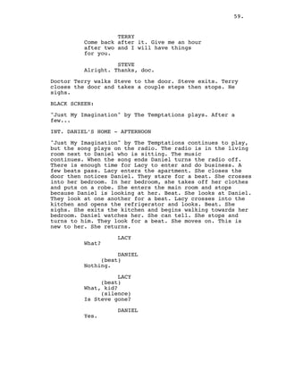 59.
TERRY
Come back after it. Give me an hour
after two and I will have things
for you.
STEVE
Alright. Thanks, doc.
Doctor Terry walks Steve to the door. Steve exits. Terry
closes the door and takes a couple steps then stops. He
sighs.
BLACK SCREEN:
"Just My Imagination" by The Temptations plays. After a
few...
INT. DANIEL’S HOME - AFTERNOON
"Just My Imagination" by The Temptations continues to play,
but the song plays on the radio. The radio is in the living
room next to Daniel who is sitting. The music
continues. When the song ends Daniel turns the radio off.
There is enough time for Lacy to enter and do business. A
few beats pass. Lacy enters the apartment. She closes the
door then notices Daniel. They stare for a beat. She crosses
into her bedroom. In her bedroom, she takes off her clothes
and puts on a robe. She enters the main room and stops
because Daniel is looking at her. Beat. She looks at Daniel.
They look at one another for a beat. Lacy crosses into the
kitchen and opens the refrigerator and looks. Beat. She
sighs. She exits the kitchen and begins walking towards her
bedroom. Daniel watches her. She can tell. She stops and
turns to him. They look for a beat. She moves on. This is
new to her. She returns.
LACY
What?
DANIEL
(beat)
Nothing.
LACY
(beat)
What, kid?
(silence)
Is Steve gone?
DANIEL
Yes.
 