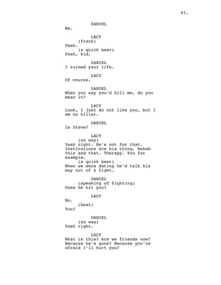 61.
DANIEL
Me.
LACY
(frank)
Yeah.
(a quick beat)
Yeah, kid.
DANIEL
I ruined your life.
LACY
Of course.
DANIEL
When you say you’d kill me, do you
mean it?
LACY
Look, I just do not like you, but I
am no killer.
DANIEL
Is Steve?
LACY
(no way)
Yeah right. He’s not for that.
Institutions are his thing. Rehab
this and that. Therapy. You for
example.
(a quick beat)
When we were dating he’d talk his
way out of a fight.
DANIEL
(speaking of fighting)
Does he hit you?
LACY
No.
(beat)
You?
DANIEL
(no way)
Yeah right.
LACY
What is this? Are we friends now?
Because he’s gone? Because you’re
afraid I’ll hurt you?
 