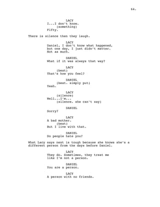 64.
LACY
I...I don’t know.
(something)
Fifty.
There is silence then they laugh.
LACY
Daniel, I don’t know what happened,
but one day, I just didn’t matter.
Not as much.
DANIEL
What if it was always that way?
LACY
(beat)
That’s how you feel?
DANIEL
(beat. simply put)
Yeah.
LACY
(silence)
Well...I’m...
(silence. she can’t say)
DANIEL
Sorry?
LACY
A bad mother.
(beat)
But I live with that.
DANIEL
Do people hate you?
What Lacy says next is tough because she knows she’s a
different person from the days before Daniel.
LACY
They do. Sometimes, they treat me
like I’m not a person.
DANIEL
You are a person.
LACY
A person with no friends.
 