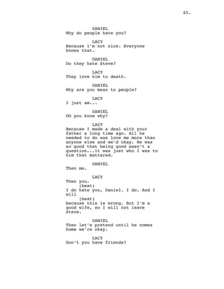 65.
DANIEL
Why do people hate you?
LACY
Because I’m not nice. Everyone
knows that.
DANIEL
Do they hate Steve?
LACY
They love him to death.
DANIEL
Why are you mean to people?
LACY
I just am...
DANIEL
DO you know why?
LACY
Because I made a deal with your
father a long time ago. All he
needed to do was love me more than
anyone else and we’d okay. He was
so good that being good wasn’t a
question...it was just who I was to
him that mattered.
DANIEL
Then me.
LACY
Then you.
(beat)
I do hate you, Daniel. I do. And I
will
(beat)
because this is wrong. But I’m a
good wife, so I will not leave
Steve.
DANIEL
Then let’s pretend until he comes
home we’re okay.
LACY
Don’t you have friends?
 