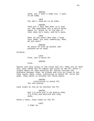 66.
DANIEL
Yeah, but I have a home too. I want
to be home.
LACY
You don’t need me to be home.
DANIEL
Yeah but I feel bad when it’s just
us. The apartment has a weird thing
about it. Steve is in the way of
that when he’s here, and he’s gone.
LACY
What do you want? Now that I know
your game. You want something. What
do you want?
DANIEL
To watch TV with my mother and
pretend we’re okay.
Silence.
LACY
Fine. Let’s watch TV.
DANIEL
Fine.
Daniel and Lacy cross to the couch and sit. They are at each
end. Lacy takes the TV remote and turns on the TV. After a
couple beats of them watching TV, Daniel notices the
distance between them. He stands and sits so close to her
they touch. Beat. Lacy, continuing to watch TV, rolls her
eyes. They watch in silence for three beats.
DANIEL
(continuing to watch TV)
You are pretty.
Lacy looks at him as he watches the TV.
DANIEL
And I’m sure you’ll be pretty when
I’m fifty and married and long
gone.
After a beat, Lacy looks at the TV.
LACY
I hope so.
 