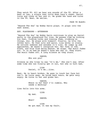 67.
They watch TV. All we hear are sounds of the TV. After a
beat or two, a single tear rolls down Lacy’s cheek. Daniel
turns and looks at her and it. He grabs her hand and turns
to the TV. Beat. He smiles.
FADE TO BLACK:
"Beyond The Sea" by Bobby Darin plays. It plays into the
newt scene.
EXT. PLAYGROUND - AFTERNOON
"Beyond The Sea" by Bobby Darin continues to play as Daniel
waits in the playground for Lisa. He passes time by kicking
his feet, finding rocks and tossing them, climbing on
things, etc. He plays with himself. Finally, he hits the
tether ball. He then sits and waits. Lisa walks in slowly.
He notices someone and assumes it’s Lisa. He jumps up and
approaches. He doesn’t recognize her. Her face is red,
black, and blue from being beaten. He stops. The music fades
out. It is so bad he doesn’t know who she is. They stare.
The music fades off. A long silence as they stare.
DANIEL
Who are you?
Silence as she tries to say "It’s me." She can’t say. After
some time she can finally get it out, but she is hurt bad.
LISA
Daniel, it’s me...Lisa.
Beat. He is heart broken. He goes to touch her face but
can’t. He turns away. He holds back tears. He gets very
angry. He turns to her and grabs her.
DANIEL
Where is he? Huh? I’ll rumble. Who
needs a decking?
Lisa falls into his arms.
LISA
My dad.
DANIEL
What?
LISA
He got mad. It was my fault.
 
