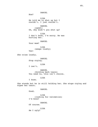 68.
DANIEL
How?
LISA
He told me to shut up but I
couldn’t. I just couldn’t.
DANIEL
(upset)
Oh, why didn’t you shut up?
LISA
I don’t know, I’m sorry. He was
hurting her.
DANIEL
Your mom?
LISA
(weeps loudly)
Yes!
She cries loudly.
DANIEL
Stop crying.
LISA
I can’t.
DANIEL
(holding back tears)
You need to, this isn’t choice.
LISA
I know.
She stands but he is still holding her. She stops crying and
wipes her tears.
DANIEL
Good.
LISA
(looking for validation)
I’m boss?
DANIEL
Of course.
LISA
Am I ugly?
 