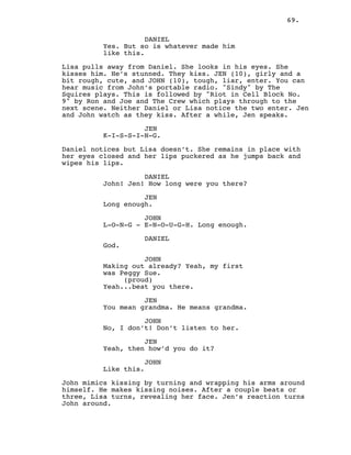 69.
DANIEL
Yes. But so is whatever made him
like this.
Lisa pulls away from Daniel. She looks in his eyes. She
kisses him. He’s stunned. They kiss. JEN (10), girly and a
bit rough, cute, and JOHN (10), tough, liar, enter. You can
hear music from John’s portable radio. "Sindy" by The
Squires plays. This is followed by "Riot in Cell Block No.
9" by Ron and Joe and The Crew which plays through to the
next scene. Neither Daniel or Lisa notice the two enter. Jen
and John watch as they kiss. After a while, Jen speaks.
JEN
K-I-S-S-I-N-G.
Daniel notices but Lisa doesn’t. She remains in place with
her eyes closed and her lips puckered as he jumps back and
wipes his lips.
DANIEL
John! Jen! How long were you there?
JEN
Long enough.
JOHN
L-O-N-G - E-N-O-U-G-H. Long enough.
DANIEL
God.
JOHN
Making out already? Yeah, my first
was Peggy Sue.
(proud)
Yeah...beat you there.
JEN
You mean grandma. He means grandma.
JOHN
No, I don’t! Don’t listen to her.
JEN
Yeah, then how’d you do it?
JOHN
Like this.
John mimics kissing by turning and wrapping his arms around
himself. He makes kissing noises. After a couple beats or
three, Lisa turns, revealing her face. Jen’s reaction turns
John around.
 