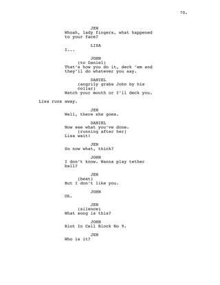 70.
JEN
Whoah, lady fingers, what happened
to your face?
LISA
I...
JOHN
(to Daniel)
That’s how you do it, deck ’em and
they’ll do whatever you say.
DANIEL
(angrily grabs John by his
collar)
Watch your mouth or I’ll deck you.
Lisa runs away.
JEN
Well, there she goes.
DANIEL
Now see what you’ve done.
(running after her)
Lisa wait!
JEN
So now what, thick?
JOHN
I don’t know. Wanna play tether
ball?
JEN
(beat)
But I don’t like you.
JOHN
Oh.
JEN
(silence)
What song is this?
JOHN
Riot In Cell Block No 9.
JEN
Who is it?
 
