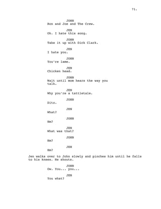 71.
JOHN
Ron and Joe and The Crew.
JEN
Oh. I hate this song.
JOHN
Take it up with Dick Clark.
JEN
I hate you.
JOHN
You’re lame.
JEN
Chicken head.
JOHN
Wait until mom hears the way you
talk.
JEN
Why you’re a tattletale.
JOHN
Ditz.
JEN
What?
JOHN
Hm?
JEN
What was that?
JOHN
Hm?
JEN
Hm?
Jen walks over to John slowly and pinches him until he falls
to his knees. He shouts.
JOHN
Ow. You... you...
JEN
You what?
 