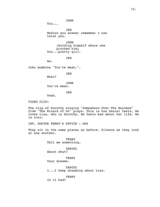 72.
JOHN
You...
JEN
Before you answer remember I can
total you.
JOHN
(holding himself where she
pinched him)
You...pretty girl.
JEN
Aw.
John mumbles "You’re mean.".
JEN
What?
JOHN
You’re mean.
JEN
Yeah.
VIDEO CLIP:
The clip of Dorothy singing "Somewhere Over The Rainbow"
from "The Wizard of Oz" plays. This is how Daniel feels, He
loves Lisa, who is Dorothy. He feels bad about her life. He
is toto.
INT. DOCTOR TERRY’S OFFICE - DAY
They sit in the same places as before. Silence as they look
at one another.
TERRY
Tell me something.
DANIEL
About what?
TERRY
Your dreams.
DANIEL
I...I keep dreaming about Lisa.
TERRY
Is it bad?
 