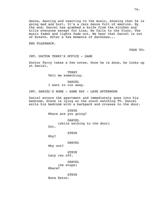 74.
dance, dancing and reacting to the music, showing that he is
going mad and hurt. It’s a Jazz dance full of emotion. By
the end, Daniel has grabbed a knife from the kitchen and
kills everyone except for Lisa. He falls to the floor. The
music fades and lights fade out. We hear that Daniel is out
of breath. After a few moments of darkness...
END FLASHBACK.
FADE TO:
INT. DOCTOR TERRY’S OFFICE - SAME
Doctor Terry takes a few notes. Once he is done, he looks up
at Daniel.
TERRY
Tell me something.
DANIEL
I want to run away.
INT. DANIEL’S HOME - SAME DAY - LATE AFTERNOON
Daniel enters the apartment and immediately goes into his
bedroom. Steve is lying on the couch watching TV. Daniel
exits his bedroom with a backpack and crosses to the door.
STEVE
Where are you going?
DANIEL
(while walking to the door)
Out.
STEVE
Why?
DANIEL
Why not?
STEVE
Lacy ran off.
DANIEL
(he stops)
Where?
STEVE
Boca Raton.
 