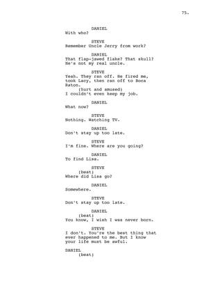 75.
DANIEL
With who?
STEVE
Remember Uncle Jerry from work?
DANIEL
That flap-jawed flake? That skull?
He’s not my real uncle.
STEVE
Yeah. They ran off. He fired me,
took Lacy, then ran off to Boca
Raton.
(hurt and amused)
I couldn’t even keep my job.
DANIEL
What now?
STEVE
Nothing. Watching TV.
DANIEL
Don’t stay up too late.
STEVE
I’m fine. Where are you going?
DANIEL
To find Lisa.
STEVE
(beat)
Where did Lisa go?
DANIEL
Somewhere.
STEVE
Don’t stay up too late.
DANIEL
(beat)
You know, I wish I was never born.
STEVE
I don’t. You’re the best thing that
ever happened to me. But I know
your life must be awful.
DANIEL
(beat)
 