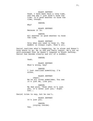 77.
BLACK JEFFREY
Good. I have been here a long time,
and one day I just didn’t know the
time. It’s good weather to know the
time, though.
DANIEL
Why?
BLACK JEFFREY
Because it is.
DANIEL
All weather is good weather to know
the time.
BLACK JEFFREY
Only when you need to know it. The
moment is always right. That’s all.
Daniel realizes what’s happening, he is alone and doesn’t
know where to go. He is sad and feels regret. He’s not so
self-consumed that he doesn’t respond to Black Jeffrey.
Daniel has become clearly sad all of a sudden.
DANIEL
Yeah.
BLACK JEFFREY
What’s wrong, boy?
DANIEL
I just realized something. I’m
alone.
BLACK JEFFREY
(beat)
We’re all alone sometimes. You see
it’s just me, like you.
DANIEL
My dad said, "Even when it’s just
you, it’s never just you." Right
now...
Daniel tries to say, but he can’t.
BLACK JEFFREY
It’s just you.
DANIEL
(crying inside)
Yes.
 