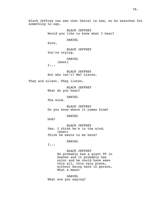 78.
Black Jeffrey can see that Daniel is sad, so he searches for
something to say.
BLACK JEFFREY
Would you like to know what I hear?
DANIEL
Sure.
BLACK JEFFREY
You’re crying.
DANIEL
(beat)
I...
BLACK JEFFREY
But who isn’t? Hm? Listen.
They are silent. They listen.
BLACK JEFFREY
What do you hear?
DANIEL
The wind.
BLACK JEFFREY
Do you know where it comes from?
DANIEL
God?
BLACK JEFFREY
Yes. I think he’s in the wind.
(beat)
Think he wants to be here?
DANIEL
I...
BLACK JEFFREY
He probably has a giant TV in
heaven and it probably has
color and he could have seen
this all, this ugly place,
without being here in person.
What a mess!
DANIEL
What are you saying?
 
