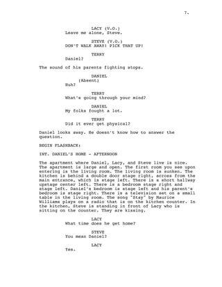 7.
LACY (V.O.)
Leave me alone, Steve.
STEVE (V.O.)
DON’T WALK AWAY! PICK THAT UP!
TERRY
Daniel?
The sound of his parents fighting stops.
DANIEL
(Absent)
Huh?
TERRY
What’s going through your mind?
DANIEL
My folks fought a lot.
TERRY
Did it ever get physical?
Daniel looks away. He doesn’t know how to answer the
question.
BEGIN FLASHBACK:
INT. DANIEL’S HOME - AFTERNOON
The apartment where Daniel, Lacy, and Steve live is nice.
The apartment is large and open. The first room you see upon
entering is the living room. The living room is sunken. The
kitchen is behind a double door stage right, across from the
main entrance, which is stage left. There is a short hallway
upstage center left. There is a bedroom stage right and
stage left. Daniel’s bedroom is stage left and his parent’s
bedroom is stage right. There is a television set on a small
table in the living room. The song "Stay" by Maurice
Williams plays on a radio that is on the kitchen counter. In
the kitchen, Steve is standing in front of Lacy who is
sitting on the counter. They are kissing.
LACY
What time does he get home?
STEVE
You mean Daniel?
LACY
Yes.
 