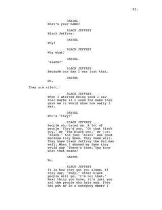 80.
DANIEL
What’s your name?
BLACK JEFFREY
Black Jeffrey.
DANIEL
Why?
BLACK JEFFREY
Why what?
DANIEL
"Black?"
BLACK JEFFREY
Because one day I was just that.
DANIEL
Oh.
They are silent.
BLACK JEFFREY
When I started being good I saw
that maybe if I used the name they
gave me it would show how sorry I
was.
DANIEL
Who’s "they?"
BLACK JEFFREY
People who hated me. A lot of
people. They’d say, "Oh that black
guy," or "The black one," or just
"Black." And just "black" was good
because they knew. They knew well.
They knew Black Jeffrey the bad man
well. When I showed my face they
would say "There’s them."You know
what that means?
DANIEL
No.
BLACK JEFFREY
It is how they get you alone. If
they say, "They," other black
people will go, "I’m not that."
Next thing you know, it’s just you
and the people who hate you. They
had put me in a category where I
 