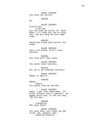 83.
BLACK JEFFREY
You play the guitar?
DANIEL
No.
BLACK JEFFREY
Listen son,
(listing)
you can have my guitar Ol’ Miss
Bess, I’ll show you how to play
her, and you help me with some
food.
DANIEL
Would you trade your guitar for
food?
BLACK JEFFREY
Can’t eat sound. Plus I have
another.
DANIEL
How long will that take?
BLACK JEFFREY
You never stop learning.
DANIEL
So, we’ll be together forever?
BLACK JEFFREY
Maybe in spirit.
DANIEL
Maybe.
(beat)
You sound like my old man.
BLACK JEFFREY
Yeah, I get that sometimes. "Ol’
Black Jeffrey that’s somethin’ my
pappy would say" or how you say,
"My old man."
DANIEL
(laughing)
Who says that?
BLACK JEFFREY
You know what, you might be the
first. Hm, imagine that.
(meaning himself)
 