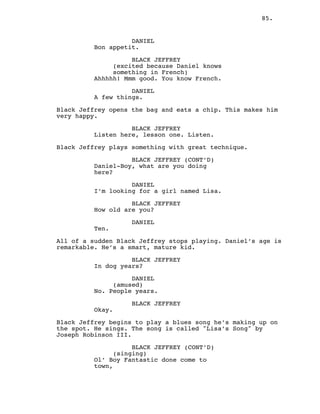 85.
DANIEL
Bon appetit.
BLACK JEFFREY
(excited because Daniel knows
something in French)
Ahhhhh! Mmm good. You know French.
DANIEL
A few things.
Black Jeffrey opens the bag and eats a chip. This makes him
very happy.
BLACK JEFFREY
Listen here, lesson one. Listen.
Black Jeffrey plays something with great technique.
BLACK JEFFREY (CONT’D)
Daniel-Boy, what are you doing
here?
DANIEL
I’m looking for a girl named Lisa.
BLACK JEFFREY
How old are you?
DANIEL
Ten.
All of a sudden Black Jeffrey stops playing. Daniel’s age is
remarkable. He’s a smart, mature kid.
BLACK JEFFREY
In dog years?
DANIEL
(amused)
No. People years.
BLACK JEFFREY
Okay.
Black Jeffrey begins to play a blues song he’s making up on
the spot. He sings. The song is called "Lisa’s Song" by
Joseph Robinson III.
BLACK JEFFREY (CONT’D)
(singing)
Ol’ Boy Fantastic done come to
town,
 